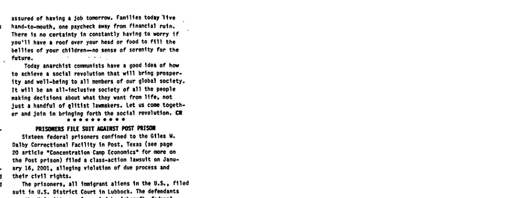 assured of having a Job tonorrow. Families toduy ive  hand-to-nouth, one paycheck away from financial rutn.  There 1s no certainty in constantly having to worry {f You’11 have & roof over your hesd or food to f111 the  bellfes of your eM1dren—no sense of serenity for the future. -  Today anarchist commntsts have a good 1dea of how to achieve a soctal revolution that will bring prosper- 1ty and well-being to all members of our global soctety. It wil1 be an all-fnclusive soctety of al1 the people making dectsfons about what they want from 11fe, not Just 2 handful of elftist lamakers. Let us cone togeth- er and Join 1n bringing forth the soctal revolution. CR  PRISONERS FILE SUIT ASAINST POST PRISOR  Stxteen federa] prisoners confined to the Giles W. Dalby Correctiona) Factlfty in Post, Texas (see page 20 article *Concentration Camp Economics* for more on the Post prison) fled a class-action Tausult on Janu- ary 16, 2001, alleging violation of due process and thefr civil rights.  The prisoners, all fmstgrant alfens 1n the U.S., filed suft in U.S, District Court fn Lubbock. The defendants  